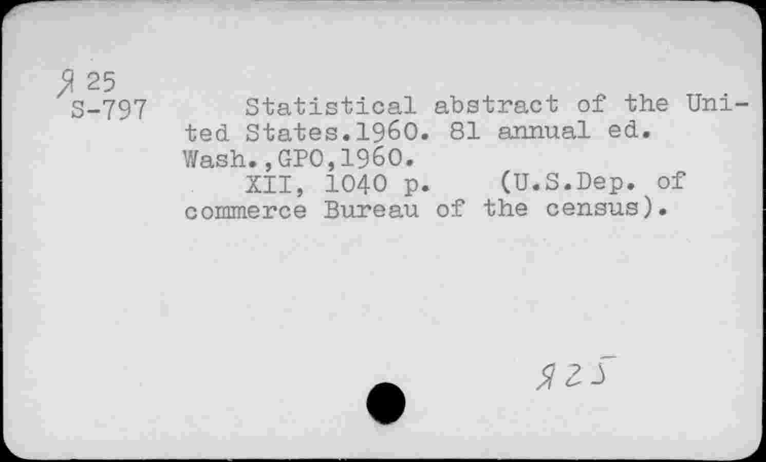 ﻿25
S-797 Statistical abstract of the United. States.I960. 81 annual ed. Wash.,GPO,I960.
XII, 1040 p. (U.S.Dep. of commerce Bureau of the census).